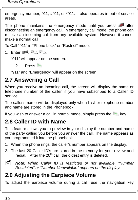  Basic Operations 12 emergency number, 911, #911, or *911. It also operates in out-of-service areas. The phone maintains the emergency mode until you press   after disconnecting an emergency call. In emergency call mode, the phone can receive an incoming call from any available system. However, it cannot make a normal call To Call “911” in “Phone Lock” or “Restrict” mode: 1. Enter  ,  ,  . “911” will appear on the screen. 2. Press . “911” and “Emergency” will appear on the screen. 2.7 Answering a Call When you receive an incoming call, the screen will display the name or telephone number of the caller, if you have subscribed to a Caller ID service.  The caller&apos;s name will be displayed only when his/her telephone number and name are stored in the Phonebook. If you wish to answer a call in normal mode, simply press the   key. 2.8 Caller ID with Name This feature allows you to preview in your display the number and name of the party calling you before you answer the call. The name appears as you programmed it into the phonebook. 1.  When the phone rings, the caller’s number appears on the display. 2.  The last 20 Caller ID’s are stored in the memory for your review and redial.  After the 20th call, the oldest entry is deleted. ~ Note: When Caller ID is restricted or not available, “Number Restricted” or “Number Unavailable” appears on the display. 2.9 Adjusting the Earpiece Volume To adjust the earpiece volume during a call, use the navigation key 