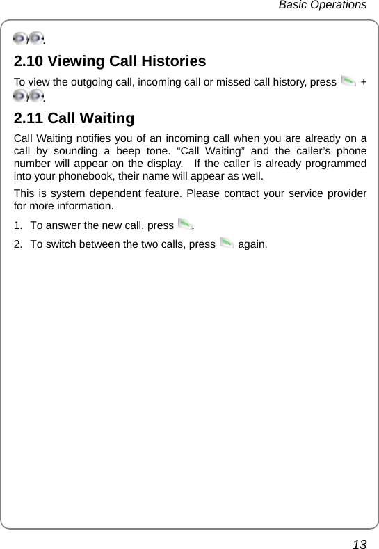  Basic Operations  13 /. 2.10 Viewing Call Histories To view the outgoing call, incoming call or missed call history, press   + /. 2.11 Call Waiting Call Waiting notifies you of an incoming call when you are already on a call by sounding a beep tone. “Call Waiting” and the caller’s phone number will appear on the display.  If the caller is already programmed into your phonebook, their name will appear as well. This is system dependent feature. Please contact your service provider for more information. 1.  To answer the new call, press  . 2.  To switch between the two calls, press   again. 