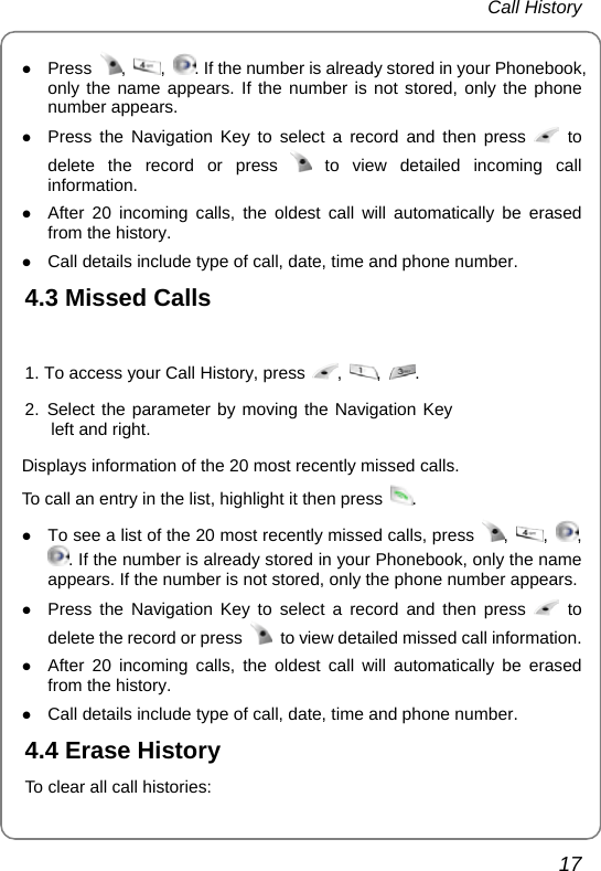  Call History  17 z Press  ,  ,  . If the number is already stored in your Phonebook, only the name appears. If the number is not stored, only the phone number appears. z Press the Navigation Key to select a record and then press   to delete the record or press   to view detailed incoming call information. z After 20 incoming calls, the oldest call will automatically be erased from the history. z Call details include type of call, date, time and phone number. 4.3 Missed Calls  1. To access your Call History, press  ,  ,  . 2. Select the parameter by moving the Navigation Key left and right.  Displays information of the 20 most recently missed calls. To call an entry in the list, highlight it then press  .  z To see a list of the 20 most recently missed calls, press  ,  ,  , . If the number is already stored in your Phonebook, only the name appears. If the number is not stored, only the phone number appears. z Press the Navigation Key to select a record and then press   to delete the record or press    to view detailed missed call information. z After 20 incoming calls, the oldest call will automatically be erased from the history. z Call details include type of call, date, time and phone number. 4.4 Erase History To clear all call histories:  