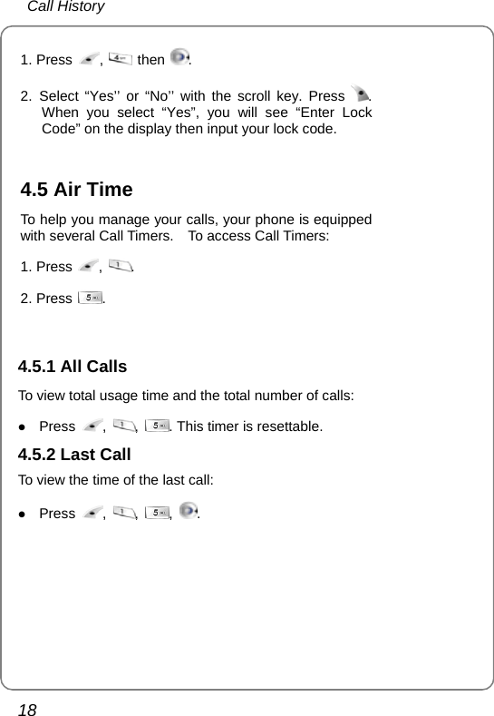  Call History 18 1. Press  ,   then  . 2. Select “Yes’’ or “No’’ with the scroll key. Press  . When you select “Yes”, you will see “Enter Lock Code” on the display then input your lock code.   4.5 Air Time To help you manage your calls, your phone is equipped with several Call Timers.    To access Call Timers: 1. Press  ,  . 2. Press  .   4.5.1 All Calls To view total usage time and the total number of calls: z Press  ,  ,  . This timer is resettable. 4.5.2 Last Call To view the time of the last call: z Press  ,  ,  ,  .  
