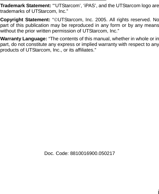  i     _______________________________________ Trademark Statement: “‘UTStarcom’, ‘iPAS’, and the UTStarcom logo are trademarks of UTStarcom, Inc.” Copyright Statement: “©UTStarcom, Inc. 2005. All rights reserved. No part of this publication may be reproduced in any form or by any means without the prior written permission of UTStarcom, Inc.” Warranty Language: “The contents of this manual, whether in whole or in part, do not constitute any express or implied warranty with respect to any products of UTStarcom, Inc., or its affiliates.”               Doc. Code: 8810016900.050217  