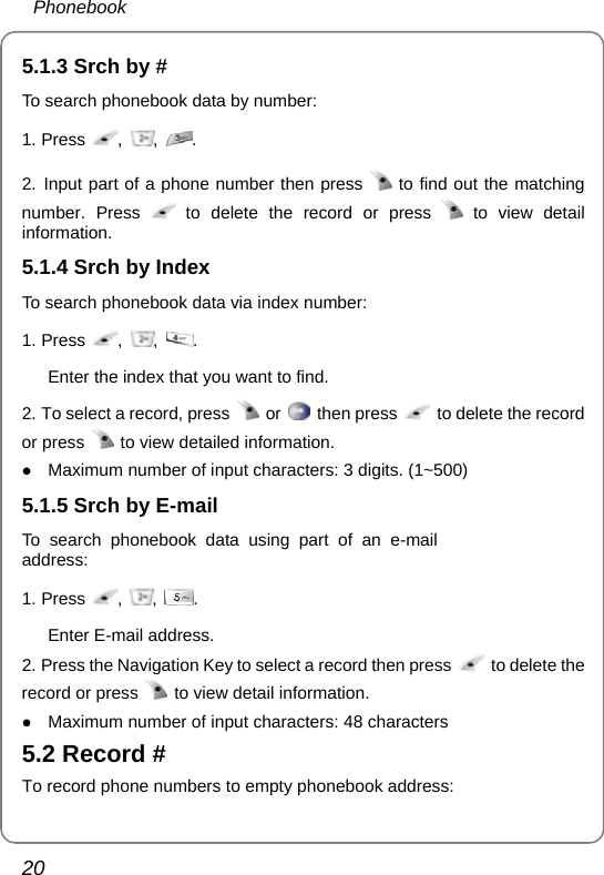  Phonebook 20 5.1.3 Srch by # To search phonebook data by number: 1. Press  ,  ,  .  2. Input part of a phone number then press   to find out the matching number. Press   to delete the record or press   to view detail information. 5.1.4 Srch by Index To search phonebook data via index number: 1. Press  ,  ,  .  Enter the index that you want to find. 2. To select a record, press   or   then press    to delete the record or press   to view detailed information. z Maximum number of input characters: 3 digits. (1~500) 5.1.5 Srch by E-mail To search phonebook data using part of an e-mail address: 1. Press  ,  ,  .  Enter E-mail address. 2. Press the Navigation Key to select a record then press    to delete the record or press    to view detail information. z Maximum number of input characters: 48 characters 5.2 Record # To record phone numbers to empty phonebook address: 