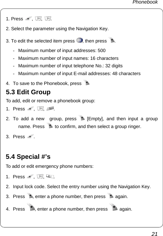  Phonebook  21 1. Press  ,  ,  . 2. Select the parameter using the Navigation Key. 3. To edit the selected item press  , then press  .  -  Maximum number of input addresses: 500 -  Maximum number of input names: 16 characters -  Maximum number of input telephone No.: 32 digits -  Maximum number of input E-mail addresses: 48 characters 4.  To save to the Phonebook, press   5.3 Edit Group To add, edit or remove a phonebook group: 1. Press  ,  ,  . 2.  To add a new  group, press   [Empty], and then input a group name. Press    to confirm, and then select a group ringer. 3. Press  .     5.4 Special #’s To add or edit emergency phone numbers: 1. Press  ,  ,  .  2.  Input lock code. Select the entry number using the Navigation Key. 3. Press  , enter a phone number, then press   again. 4. Press  , enter a phone number, then press   again. 