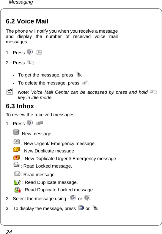  Messaging 24  6.2 Voice Mail The phone will notify you when you receive a message   and display the number of received voice mail messages. 1. Press  ,  . 2. Press  .   -  To get the message, press  .  -  To delete the message, press  . ~ Note: Voice Mail Center can be accessed by press and hold   key in idle mode. 6.3 Inbox To review the received messages: 1. Press  ,  . : New message. : New Urgent/ Emergency message. : New Duplicate message : New Duplicate Urgent/ Emergency message : Read Locked message. : Read message     : Read Duplicate message.         : Read Duplicate Locked message 2.  Select the message using    or  . 3.  To display the message, press   or  . 