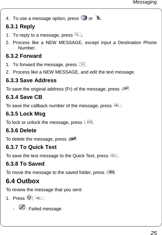 Messaging 25 4.  To use a message option, press   or  . 6.3.1 Reply 1.  To reply to a message, press  . 2.  Process like a NEW MESSAGE, except input a Destination Phone Number. 6.3.2 Forward 1.  To forward the message, press  . 2.  Process like a NEW MESSAGE, and edit the text message. 6.3.3 Save Address To save the original address (Fr) of the message, press  . 6.3.4 Save CB To save the callback number of the message, press  . 6.3.5 Lock Msg To lock or unlock the message, press  . 6.3.6 Delete To delete the message, press  . 6.3.7 To Quick Text To save the text message to the Quick Text, press  . 6.3.8 To Saved To move the message to the saved folder, press  . 6.4 Outbox To review the message that you sent: 1. Press  ,  . - : Failed message 