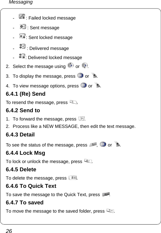  Messaging 26 - : Failed locked message - : Sent message - : Sent locked message - : Delivered message - : Delivered locked message 2.  Select the message using   or  . 3.  To display the message, press   or  . 4.  To view message options, press   or  . 6.4.1 (Re) Send To resend the message, press  . 6.4.2 Send to 1.  To forward the message, press  . 2.  Process like a NEW MESSAGE, then edit the text message. 6.4.3 Detail To see the status of the message, press  ,   or  . 6.4.4 Lock Msg To lock or unlock the message, press  . 6.4.5 Delete To delete the message, press  . 6.4.6 To Quick Text To save the message to the Quick Text, press  . 6.4.7 To saved To move the message to the saved folder, press  . 