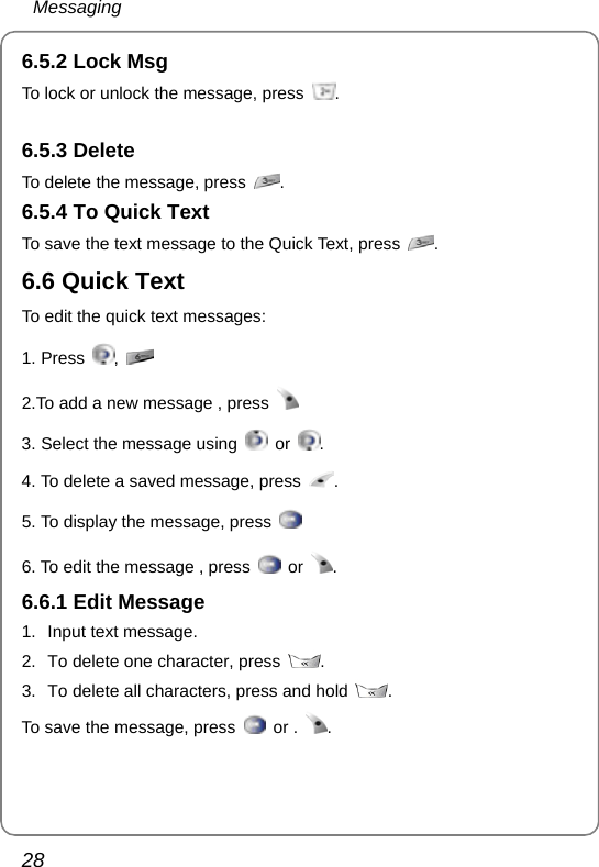  Messaging 28 6.5.2 Lock Msg To lock or unlock the message, press  .  6.5.3 Delete To delete the message, press  . 6.5.4 To Quick Text To save the text message to the Quick Text, press  . 6.6 Quick Text To edit the quick text messages: 1. Press  ,   2.To add a new message , press    3. Select the message using   or  . 4. To delete a saved message, press  . 5. To display the message, press   6. To edit the message , press   or  .  6.6.1 Edit Message 1. Input text message. 2.  To delete one character, press  . 3.  To delete all characters, press and hold  . To save the message, press   or .  . 