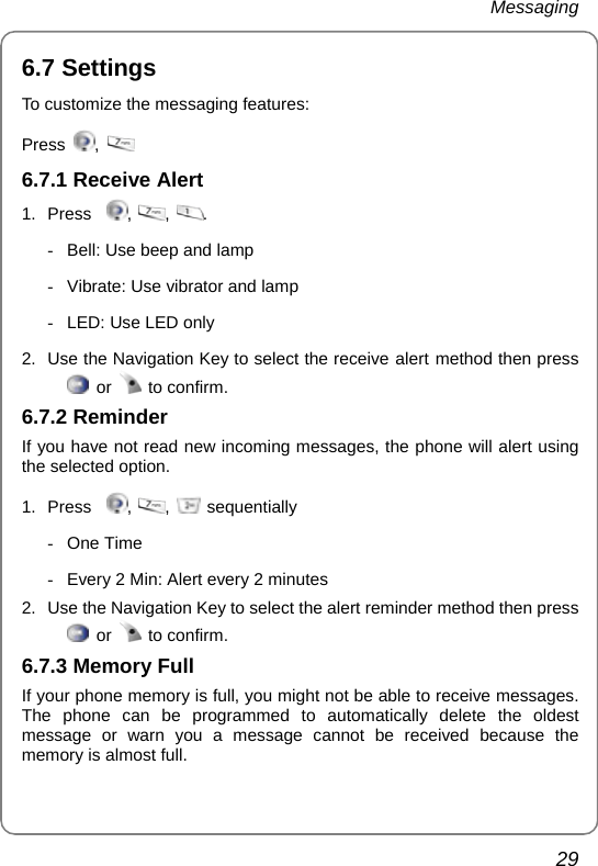 Messaging 29 6.7 Settings To customize the messaging features: Press  ,    6.7.1 Receive Alert   1. Press   ,  ,  . -  Bell: Use beep and lamp -  Vibrate: Use vibrator and lamp -  LED: Use LED only  2.  Use the Navigation Key to select the receive alert method then press  or   to confirm. 6.7.2 Reminder If you have not read new incoming messages, the phone will alert using the selected option. 1. Press   ,  ,   sequentially - One Time   -  Every 2 Min: Alert every 2 minutes 2.  Use the Navigation Key to select the alert reminder method then press  or   to confirm. 6.7.3 Memory Full If your phone memory is full, you might not be able to receive messages. The phone can be programmed to automatically delete the oldest message or warn you a message cannot be received because the memory is almost full. 
