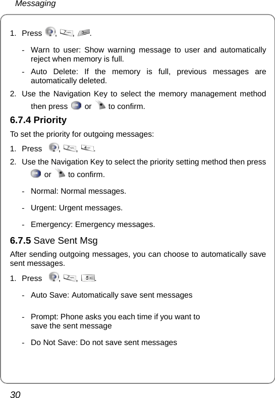  Messaging 30 1. Press  ,  ,  .   -  Warn to user: Show warning message to user and automatically reject when memory is full. - Auto Delete: If the memory is full, previous messages are automatically deleted. 2.  Use the Navigation Key to select the memory management method then press   or   to confirm. 6.7.4 Priority To set the priority for outgoing messages: 1. Press   ,  ,  . 2.  Use the Navigation Key to select the priority setting method then press  or   to confirm. -  Normal: Normal messages. -  Urgent: Urgent messages. -  Emergency: Emergency messages.  6.7.5 Save Sent Msg   After sending outgoing messages, you can choose to automatically save sent messages. 1. Press   ,  ,  . -  Auto Save: Automatically save sent messages -  Prompt: Phone asks you each time if you want to save the sent message  -  Do Not Save: Do not save sent messages 