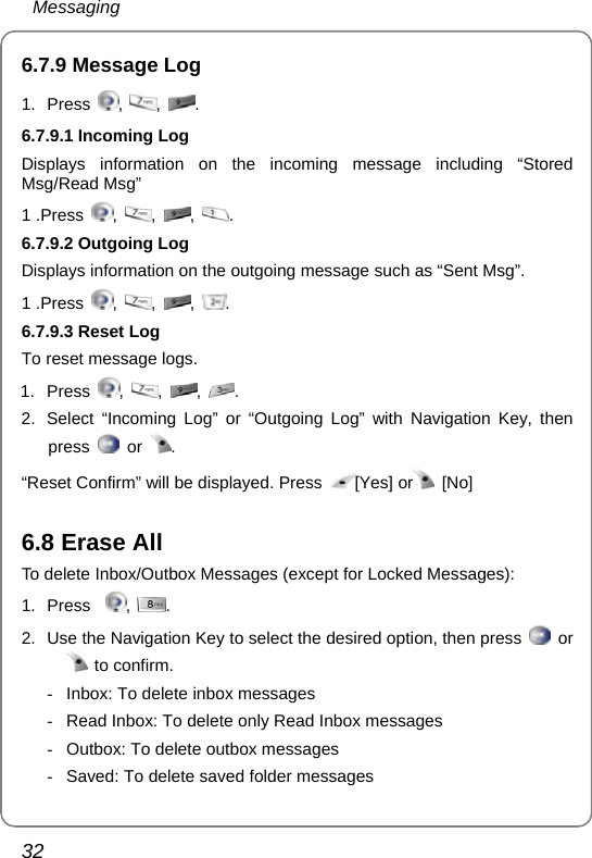  Messaging 32 6.7.9 Message Log 1. Press  ,  ,  .   6.7.9.1 Incoming Log Displays information on the incoming message including “Stored Msg/Read Msg” 1 .Press  ,  ,  ,  . 6.7.9.2 Outgoing Log Displays information on the outgoing message such as “Sent Msg”. 1 .Press  ,  ,  ,  . 6.7.9.3 Reset Log To reset message logs. 1. Press  ,  ,  ,  . 2.  Select “Incoming Log” or “Outgoing Log” with Navigation Key, then press   or  . “Reset Confirm” will be displayed. Press  [Yes] or  [No]  6.8 Erase All To delete Inbox/Outbox Messages (except for Locked Messages): 1. Press   ,  . 2.  Use the Navigation Key to select the desired option, then press   or  to confirm. -  Inbox: To delete inbox messages -  Read Inbox: To delete only Read Inbox messages -  Outbox: To delete outbox messages -  Saved: To delete saved folder messages 