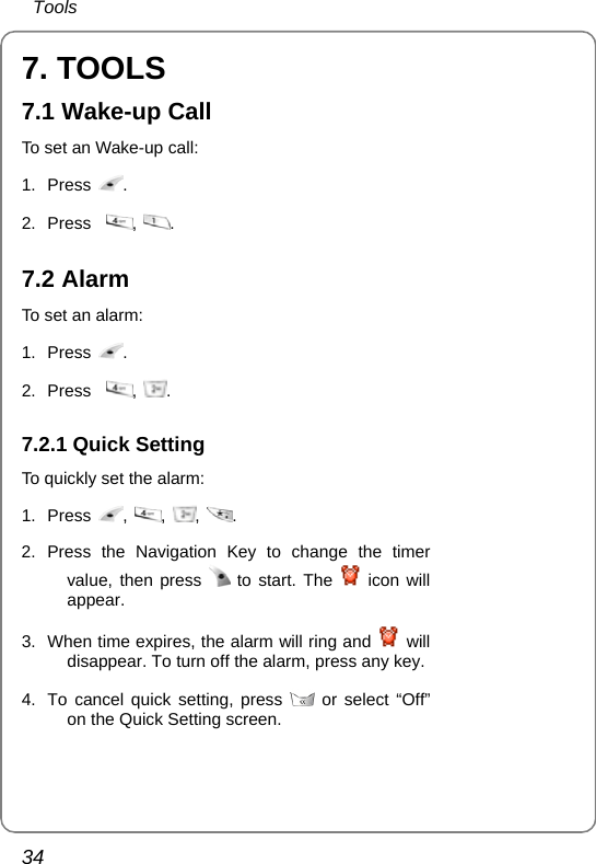  Tools 34 7. TOOLS 7.1 Wake-up Call To set an Wake-up call: 1. Press  .  2. Press   ,  . 7.2 Alarm   To set an alarm: 1. Press  .  2. Press   ,  . 7.2.1 Quick Setting To quickly set the alarm: 1. Press  ,  ,  ,  .  2. Press the Navigation Key to change the timer value, then press   to start. The   icon will appear.  3.  When time expires, the alarm will ring and   will disappear. To turn off the alarm, press any key. 4.  To cancel quick setting, press   or select “Off” on the Quick Setting screen.  