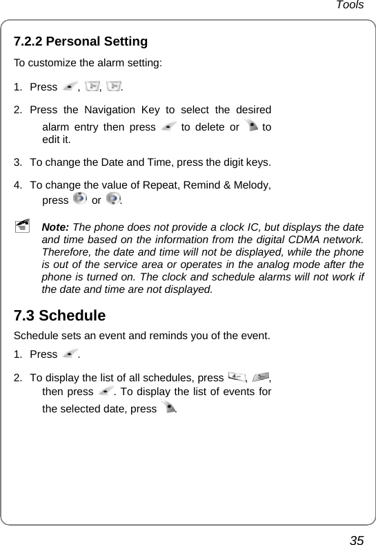 Tools 35 7.2.2 Personal Setting To customize the alarm setting: 1. Press  ,  ,  . 2. Press the Navigation Key to select the desired alarm entry then press   to delete or   to edit it. 3.  To change the Date and Time, press the digit keys. 4.  To change the value of Repeat, Remind &amp; Melody, press   or  .    ~ Note: The phone does not provide a clock IC, but displays the date and time based on the information from the digital CDMA network. Therefore, the date and time will not be displayed, while the phone is out of the service area or operates in the analog mode after the phone is turned on. The clock and schedule alarms will not work if the date and time are not displayed. 7.3 Schedule Schedule sets an event and reminds you of the event. 1. Press  . 2.  To display the list of all schedules, press  ,  , then press  . To display the list of events for the selected date, press  .    