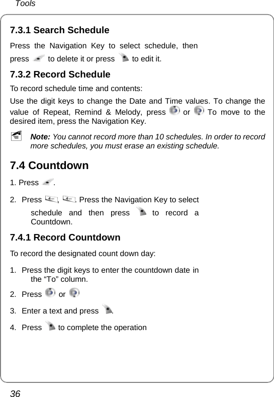  Tools 36 7.3.1 Search Schedule Press the Navigation Key to select schedule, then press    to delete it or press    to edit it.  7.3.2 Record Schedule To record schedule time and contents: Use the digit keys to change the Date and Time values. To change the value of Repeat, Remind &amp; Melody, press   or   To move to the desired item, press the Navigation Key. ~ Note: You cannot record more than 10 schedules. In order to record more schedules, you must erase an existing schedule.   7.4 Countdown 1. Press  . 2. Press  ,  . Press the Navigation Key to select schedule and then press   to record a Countdown.      7.4.1 Record Countdown To record the designated count down day:    1.  Press the digit keys to enter the countdown date in the “To” column. 2. Press   or   3.  Enter a text and press  . 4. Press    to complete the operation    