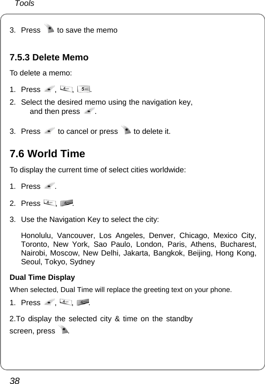  Tools 38 3. Press    to save the memo  7.5.3 Delete Memo To delete a memo: 1. Press  ,  ,  . 2.  Select the desired memo using the navigation key, and then press  . 3. Press    to cancel or press   to delete it.   7.6 World Time To display the current time of select cities worldwide: 1. Press  . 2. Press  ,  . 3.  Use the Navigation Key to select the city:  Honolulu, Vancouver, Los Angeles, Denver, Chicago, Mexico City, Toronto, New York, Sao Paulo, London, Paris, Athens, Bucharest, Nairobi, Moscow, New Delhi, Jakarta, Bangkok, Beijing, Hong Kong, Seoul, Tokyo, Sydney Dual Time Display When selected, Dual Time will replace the greeting text on your phone. 1. Press  ,  ,  . 2.To display the selected city &amp; time on the standby screen, press  .  