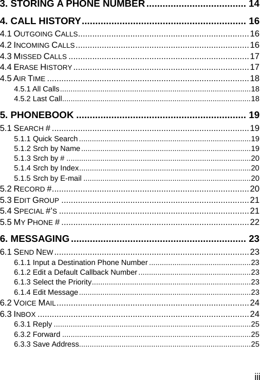  iii 3. STORING A PHONE NUMBER..................................... 14 4. CALL HISTORY............................................................. 16 4.1 OUTGOING CALLS........................................................................16 4.2 INCOMING CALLS.........................................................................16 4.3 MISSED CALLS ............................................................................17 4.4 ERASE HISTORY..........................................................................17 4.5 AIR TIME .....................................................................................18 4.5.1 All Calls..........................................................................................18 4.5.2 Last Call.........................................................................................18 5. PHONEBOOK ............................................................... 19 5.1 SEARCH # ...................................................................................19 5.1.1 Quick Search .................................................................................19 5.1.2 Srch by Name................................................................................19 5.1.3 Srch by # .......................................................................................20 5.1.4 Srch by Index.................................................................................20 5.1.5 Srch by E-mail ...............................................................................20 5.2 RECORD #...................................................................................20 5.3 EDIT GROUP ...............................................................................21 5.4 SPECIAL #’S................................................................................21 5.5 MY PHONE # ...............................................................................22 6. MESSAGING................................................................. 23 6.1 SEND NEW..................................................................................23 6.1.1 Input a Destination Phone Number ................................................23 6.1.2 Edit a Default Callback Number.....................................................23 6.1.3 Select the Priority...........................................................................23 6.1.4 Edit Message.................................................................................23 6.2 VOICE MAIL.................................................................................24 6.3 INBOX .........................................................................................24 6.3.1 Reply .............................................................................................25 6.3.2 Forward .........................................................................................25 6.3.3 Save Address.................................................................................25 