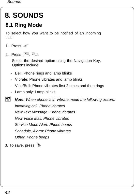  Sounds 42 8. SOUNDS 8.1 Ring Mode To select how you want to be notified of an incoming call: 1. Press   2. Press  ,  . Select the desired option using the Navigation Key. Options include:   -  Bell: Phone rings and lamp blinks -  Vibrate: Phone vibrates and lamp blinks -  Vibe/Bell: Phone vibrates first 2 times and then rings -  Lamp only: Lamp blinks ~ Note: When phone is in Vibrate mode the following occurs: Incoming call: Phone vibrates New Text Message: Phone vibrates New Voice Mail: Phone vibrates Service Mode Alert: Phone beeps   Schedule, Alarm: Phone vibrates Other: Phone beeps 3. To save, press  . 