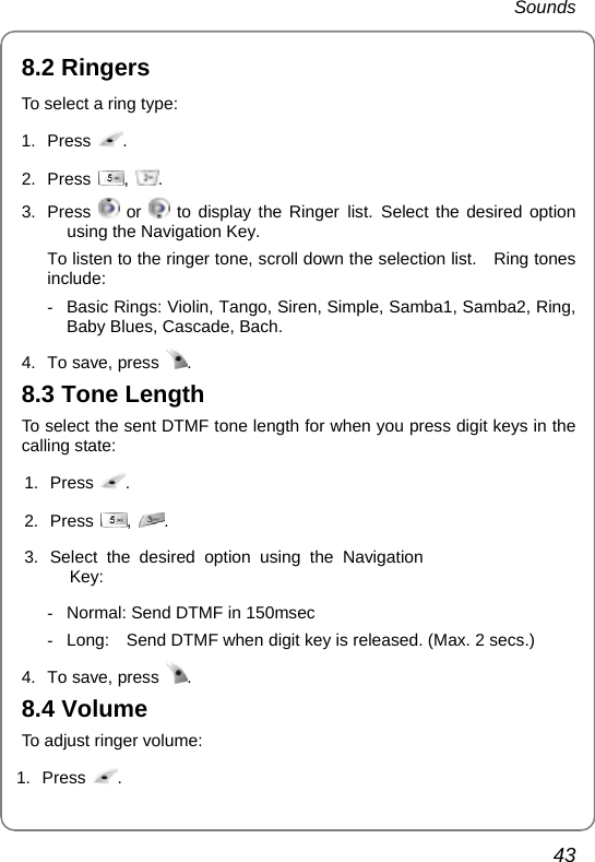  Sounds 43 8.2 Ringers   To select a ring type:   1. Press  .  2. Press  ,  . 3. Press   or   to display the Ringer list. Select the desired option using the Navigation Key. To listen to the ringer tone, scroll down the selection list.    Ring tones include: -  Basic Rings: Violin, Tango, Siren, Simple, Samba1, Samba2, Ring, Baby Blues, Cascade, Bach. 4.  To save, press  . 8.3 Tone Length To select the sent DTMF tone length for when you press digit keys in the calling state: 1. Press  . 2. Press  ,  . 3. Select the desired option using the Navigation Key:  -  Normal: Send DTMF in 150msec   -  Long:    Send DTMF when digit key is released. (Max. 2 secs.) 4.  To save, press  . 8.4 Volume To adjust ringer volume: 1. Press  .   