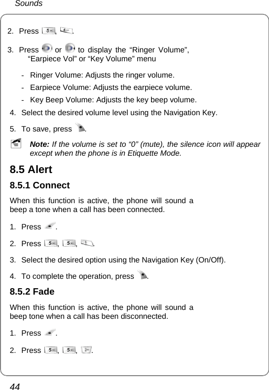  Sounds 44 2. Press  ,  . 3. Press   or   to display the “Ringer Volume”, “Earpiece Vol” or “Key Volume” menu  -  Ringer Volume: Adjusts the ringer volume. -  Earpiece Volume: Adjusts the earpiece volume. -  Key Beep Volume: Adjusts the key beep volume. 4.  Select the desired volume level using the Navigation Key. 5.  To save, press  . ~ Note: If the volume is set to “0” (mute), the silence icon will appear except when the phone is in Etiquette Mode. 8.5 Alert 8.5.1 Connect When this function is active, the phone will sound a beep a tone when a call has been connected. 1. Press  . 2. Press  ,  ,  .   3.  Select the desired option using the Navigation Key (On/Off). 4.  To complete the operation, press  . 8.5.2 Fade When this function is active, the phone will sound a beep tone when a call has been disconnected. 1. Press  . 2. Press  ,  ,  .  