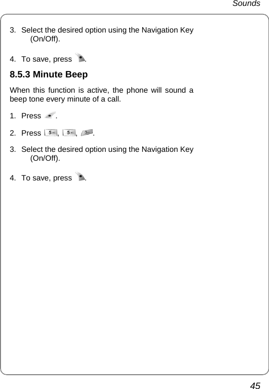  Sounds 45 3.  Select the desired option using the Navigation Key (On/Off).  4.  To save, press  .  8.5.3 Minute Beep When this function is active, the phone will sound a beep tone every minute of a call. 1. Press  . 2. Press  ,  ,  . 3.  Select the desired option using the Navigation Key (On/Off).  4.  To save, press  .  