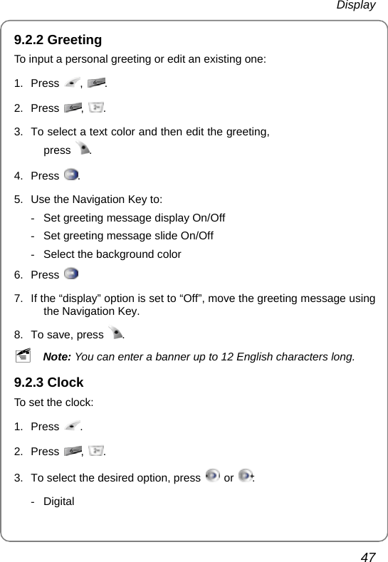  Display 47 9.2.2 Greeting To input a personal greeting or edit an existing one: 1. Press  ,  . 2. Press  ,  . 3.  To select a text color and then edit the greeting, press  . 4. Press  . 5.  Use the Navigation Key to: -  Set greeting message display On/Off -  Set greeting message slide On/Off -  Select the background color 6. Press       7.  If the “display” option is set to “Off”, move the greeting message using the Navigation Key. 8.  To save, press  . ~ Note: You can enter a banner up to 12 English characters long. 9.2.3 Clock To set the clock: 1. Press  . 2. Press  ,  . 3.  To select the desired option, press   or  :  - Digital 