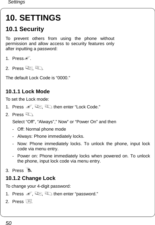  Settings 50 10. SETTINGS 10.1 Security To prevent others from using the phone without permission and allow access to security features only after inputting a password: 1. Press .  2. Press  ,  . The default Lock Code is “0000.”    10.1.1 Lock Mode To set the Lock mode: 1. Press  ,  ,    then enter “Lock Code.” 2. Press  . Select “Off”, “Always”,” Now” or “Power On” and then -  Off: Normal phone mode -  Always: Phone immediately locks. -  Now: Phone immediately locks. To unlock the phone, input lock code via menu entry.   -  Power on: Phone immediately locks when powered on. To unlock the phone, input lock code via menu entry.   3. Press  . 10.1.2 Change Lock To change your 4-digit password: 1. Press  ,  ,   then enter “password.” 2. Press  . 