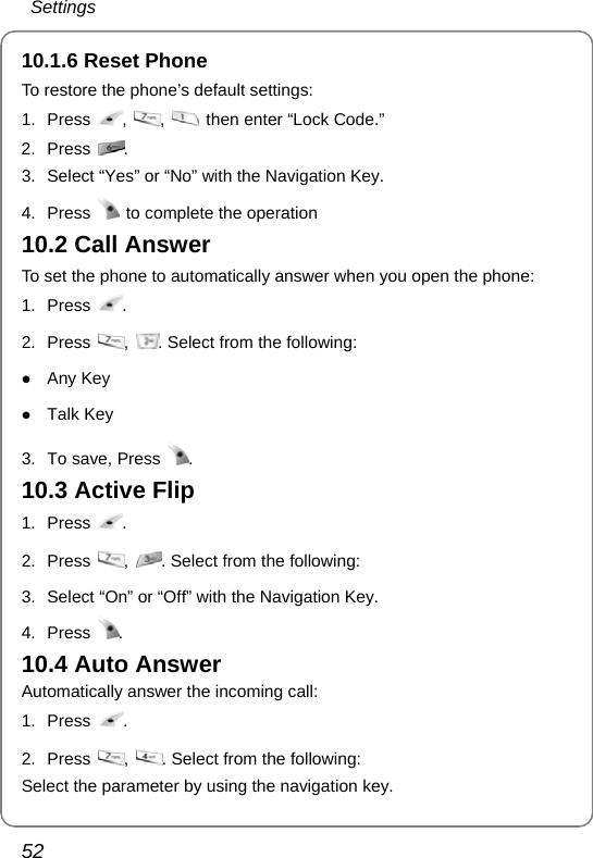 Settings 52 10.1.6 Reset Phone To restore the phone’s default settings: 1. Press  ,  ,    then enter “Lock Code.” 2. Press  . 3.  Select “Yes” or “No” with the Navigation Key.  4. Press    to complete the operation 10.2 Call Answer To set the phone to automatically answer when you open the phone: 1. Press  . 2. Press  ,  . Select from the following: z Any Key z Talk Key  3.  To save, Press  . 10.3 Active Flip 1. Press  . 2. Press  ,  . Select from the following:   3.  Select “On” or “Off” with the Navigation Key. 4. Press  . 10.4 Auto Answer Automatically answer the incoming call: 1. Press  . 2. Press  ,  . Select from the following:  Select the parameter by using the navigation key. 