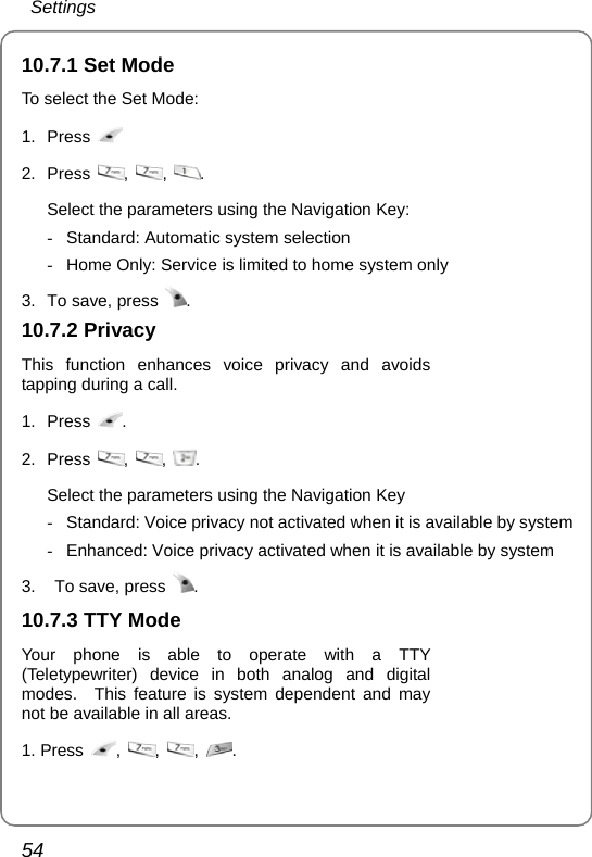  Settings 54 10.7.1 Set Mode To select the Set Mode: 1. Press   2. Press  ,  ,  .  Select the parameters using the Navigation Key: -  Standard: Automatic system selection -  Home Only: Service is limited to home system only 3.  To save, press  . 10.7.2 Privacy This function enhances voice privacy and avoids tapping during a call. 1. Press  . 2. Press  ,  ,  .  Select the parameters using the Navigation Key -  Standard: Voice privacy not activated when it is available by system -  Enhanced: Voice privacy activated when it is available by system 3.    To save, press  . 10.7.3 TTY Mode Your phone is able to operate with a TTY (Teletypewriter) device in both analog and digital modes.  This feature is system dependent and may not be available in all areas. 1. Press ,  ,  ,  .  