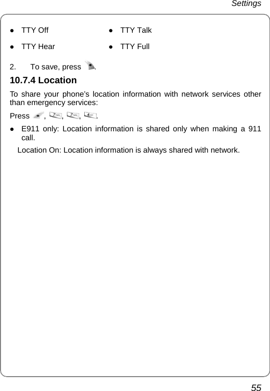 Settings 55 z TTY Off  z TTY Talk z TTY Hear  z TTY Full  2.  To save, press  . 10.7.4 Location To share your phone’s location information with network services other than emergency services: Press  ,  ,  ,  . z E911 only: Location information is shared only when making a 911 call. Location On: Location information is always shared with network. 