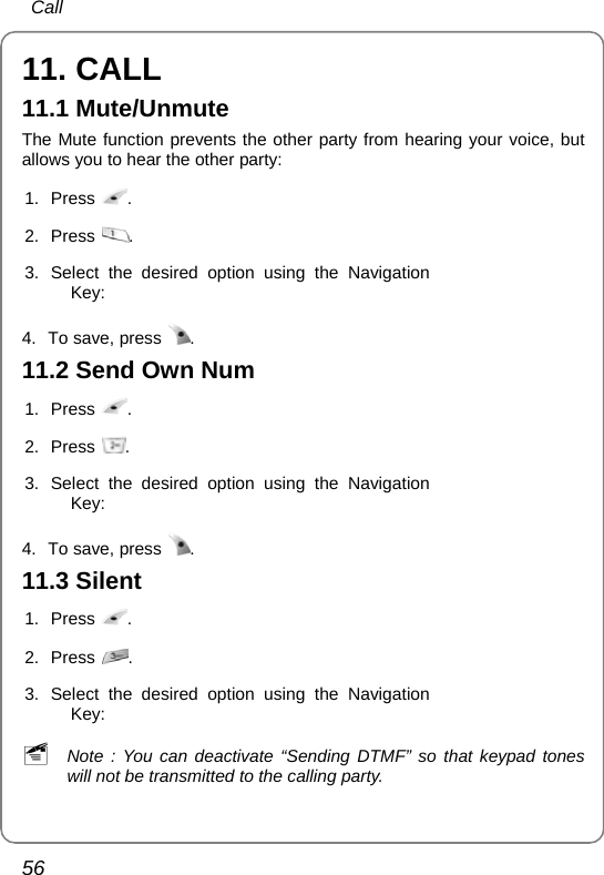  Call 56 11. CALL 11.1 Mute/Unmute The Mute function prevents the other party from hearing your voice, but allows you to hear the other party: 1. Press  . 2. Press  . 3. Select the desired option using the Navigation Key:  4.  To save, press  . 11.2 Send Own Num 1. Press  . 2. Press  . 3. Select the desired option using the Navigation Key:  4.  To save, press  .  11.3 Silent 1. Press  . 2. Press  . 3. Select the desired option using the Navigation Key:  ~ Note : You can deactivate “Sending DTMF” so that keypad tones will not be transmitted to the calling party. 
