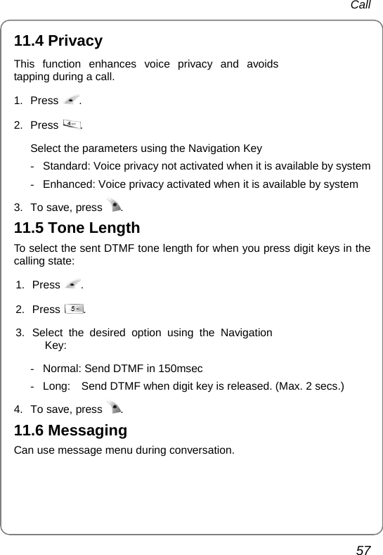 Call 57 11.4 Privacy This function enhances voice privacy and avoids tapping during a call. 1. Press  . 2. Press  .  Select the parameters using the Navigation Key -  Standard: Voice privacy not activated when it is available by system -  Enhanced: Voice privacy activated when it is available by system 3.  To save, press  . 11.5 Tone Length To select the sent DTMF tone length for when you press digit keys in the calling state: 1. Press  . 2. Press  . 3. Select the desired option using the Navigation Key:  -  Normal: Send DTMF in 150msec   -  Long:    Send DTMF when digit key is released. (Max. 2 secs.) 4.  To save, press  . 11.6 Messaging Can use message menu during conversation. 