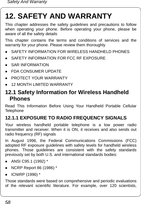  Safety And Warranty 58 12. SAFETY AND WARRANTY This chapter addresses the safety guidelines and precautions to follow when operating your phone. Before operating your phone, please be aware of all the safety details This chapter contains the terms and conditions of services and the warranty for your phone. Please review them thoroughly z SAFETY INFORMATION FOR WIRELESS HANDHELD PHONES z SAFETY INFORMATION FOR FCC RF EXPOSURE z SAR INFORMATION z FDA CONSUMER UPDATE z PROTECT YOUR WARRANTY z 12 MONTH LIMITED WARRANTY 12.1 Safety Information for Wireless Handheld Phones Read This Information Before Using Your Handheld Portable Cellular Telephone 12.1.1 EXPOSURE TO RADIO FREQUENCY SIGNALS Your wireless handheld portable telephone is a low power radio transmitter and receiver. When it is ON, it receives and also sends out radio frequency (RF) signals In August 1996, the Federal Communications Commissions (FCC) adopted RF exposure guidelines with safety levels for handheld wireless phones. Those guidelines are consistent with the safety standards previously set by both U.S. and international standards bodies: z ANSI C95.1 (1992) * z NCRP Report 86 (1986) * z ICNIRP (1996) * Those standards were based on comprehensive and periodic evaluations of the relevant scientific literature. For example, over 120 scientists, 