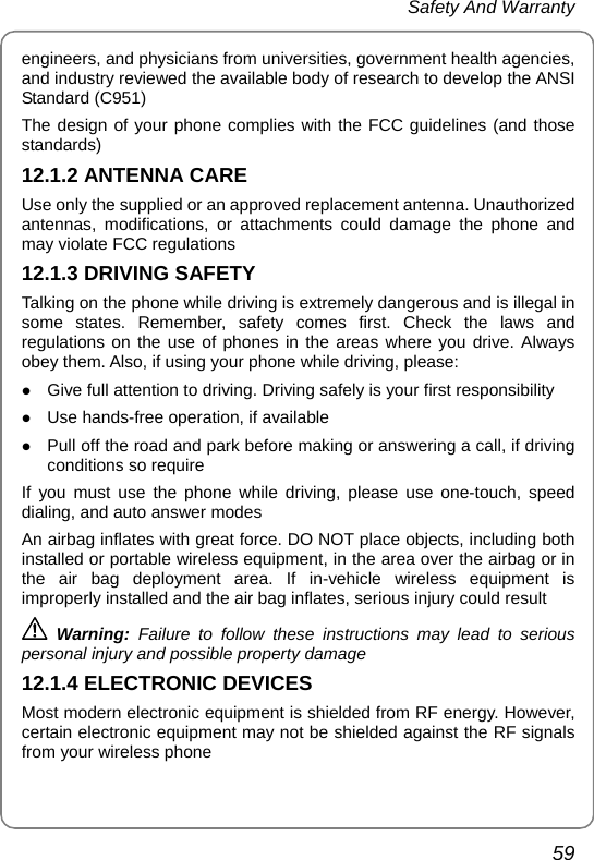  Safety And Warranty 59 engineers, and physicians from universities, government health agencies, and industry reviewed the available body of research to develop the ANSI Standard (C951) The design of your phone complies with the FCC guidelines (and those standards) 12.1.2 ANTENNA CARE Use only the supplied or an approved replacement antenna. Unauthorized antennas, modifications, or attachments could damage the phone and may violate FCC regulations 12.1.3 DRIVING SAFETY Talking on the phone while driving is extremely dangerous and is illegal in some states. Remember, safety comes first. Check the laws and regulations on the use of phones in the areas where you drive. Always obey them. Also, if using your phone while driving, please: z Give full attention to driving. Driving safely is your first responsibility z Use hands-free operation, if available z Pull off the road and park before making or answering a call, if driving conditions so require If you must use the phone while driving, please use one-touch, speed dialing, and auto answer modes An airbag inflates with great force. DO NOT place objects, including both installed or portable wireless equipment, in the area over the airbag or in the air bag deployment area. If in-vehicle wireless equipment is improperly installed and the air bag inflates, serious injury could result  Warning:  Failure to follow these instructions may lead to serious personal injury and possible property damage 12.1.4 ELECTRONIC DEVICES Most modern electronic equipment is shielded from RF energy. However, certain electronic equipment may not be shielded against the RF signals from your wireless phone 