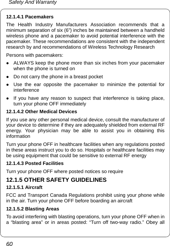  Safety And Warranty 60 12.1.4.1 Pacemakers The Health Industry Manufacturers Association recommends that a minimum separation of six (6”) inches be maintained between a handheld wireless phone and a pacemaker to avoid potential interference with the pacemaker. These recommendations are consistent with the independent research by and recommendations of Wireless Technology Research Persons with pacemakers: z ALWAYS keep the phone more than six inches from your pacemaker when the phone is turned on z Do not carry the phone in a breast pocket z Use the ear opposite the pacemaker to minimize the potential for interference z If you have any reason to suspect that interference is taking place, turn your phone OFF immediately 12.1.4.2 Other Medical Devices If you use any other personal medical device, consult the manufacturer of your device to determine if they are adequately shielded from external RF energy. Your physician may be able to assist you in obtaining this information Turn your phone OFF in healthcare facilities when any regulations posted in these areas instruct you to do so. Hospitals or healthcare facilities may be using equipment that could be sensitive to external RF energy 12.1.4.3 Posted Facilities Turn your phone OFF where posted notices so require 12.1.5 OTHER SAFETY GUIDELINES 12.1.5.1 Aircraft FCC and Transport Canada Regulations prohibit using your phone while in the air. Turn your phone OFF before boarding an aircraft 12.1.5.2 Blasting Areas To avoid interfering with blasting operations, turn your phone OFF when in a “blasting area” or in areas posted: “Turn off two-way radio.” Obey all 