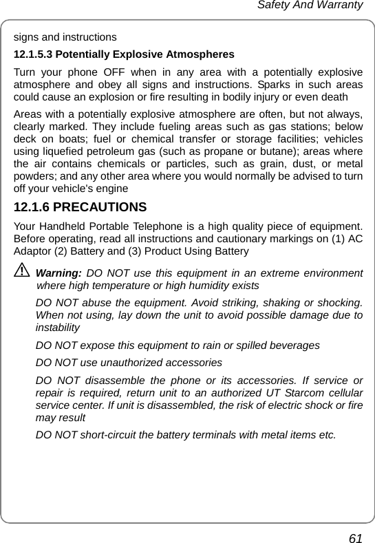  Safety And Warranty 61 signs and instructions 12.1.5.3 Potentially Explosive Atmospheres Turn your phone OFF when in any area with a potentially explosive atmosphere and obey all signs and instructions. Sparks in such areas could cause an explosion or fire resulting in bodily injury or even death Areas with a potentially explosive atmosphere are often, but not always, clearly marked. They include fueling areas such as gas stations; below deck on boats; fuel or chemical transfer or storage facilities; vehicles using liquefied petroleum gas (such as propane or butane); areas where the air contains chemicals or particles, such as grain, dust, or metal powders; and any other area where you would normally be advised to turn off your vehicle&apos;s engine 12.1.6 PRECAUTIONS Your Handheld Portable Telephone is a high quality piece of equipment. Before operating, read all instructions and cautionary markings on (1) AC Adaptor (2) Battery and (3) Product Using Battery  Warning: DO NOT use this equipment in an extreme environment where high temperature or high humidity exists DO NOT abuse the equipment. Avoid striking, shaking or shocking. When not using, lay down the unit to avoid possible damage due to instability DO NOT expose this equipment to rain or spilled beverages DO NOT use unauthorized accessories DO NOT disassemble the phone or its accessories. If service or repair is required, return unit to an authorized UT Starcom cellular service center. If unit is disassembled, the risk of electric shock or fire may result DO NOT short-circuit the battery terminals with metal items etc. 