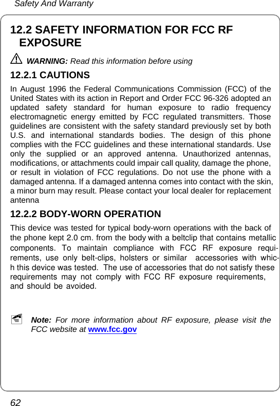  Safety And Warranty 62 12.2 SAFETY INFORMATION FOR FCC RF EXPOSURE  WARNING: Read this information before using 12.2.1 CAUTIONS In August 1996 the Federal Communications Commission (FCC) of the United States with its action in Report and Order FCC 96-326 adopted an updated safety standard for human exposure to radio frequency electromagnetic energy emitted by FCC regulated transmitters. Those guidelines are consistent with the safety standard previously set by both U.S. and international standards bodies. The design of this phone complies with the FCC guidelines and these international standards. Use only the supplied or an approved antenna. Unauthorized antennas, modifications, or attachments could impair call quality, damage the phone, or result in violation of FCC regulations. Do not use the phone with a damaged antenna. If a damaged antenna comes into contact with the skin, a minor burn may result. Please contact your local dealer for replacement antenna 12.2.2 BODY-WORN OPERATION This device was tested for typical body-worn operations with the back of the phone kept 2.0 cm. from the body components. To maintain compliance with FCC RF exposure requi-with a beltclip that contains metallic rements, use only belt-clips, holsters or similar  accessories with whic-h this device was tested. The use of accessories that do not satisfy theserequirements may not comply with FCC RF exposure requirements,and should be avoided.  ~ Note: For more information about RF exposure, please visit the FCC website at www.fcc.gov 