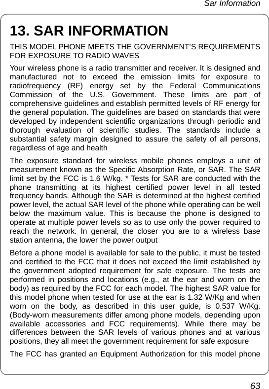  Sar Information 63 13. SAR INFORMATION THIS MODEL PHONE MEETS THE GOVERNMENT’S REQUIREMENTS FOR EXPOSURE TO RADIO WAVES Your wireless phone is a radio transmitter and receiver. It is designed and manufactured not to exceed the emission limits for exposure to radiofrequency (RF) energy set by the Federal Communications Commission of the U.S. Government. These limits are part of comprehensive guidelines and establish permitted levels of RF energy for the general population. The guidelines are based on standards that were developed by independent scientific organizations through periodic and thorough evaluation of scientific studies. The standards include a substantial safety margin designed to assure the safety of all persons, regardless of age and health The exposure standard for wireless mobile phones employs a unit of measurement known as the Specific Absorption Rate, or SAR. The SAR limit set by the FCC is 1.6 W/kg. * Tests for SAR are conducted with the phone transmitting at its highest certified power level in all tested frequency bands. Although the SAR is determined at the highest certified power level, the actual SAR level of the phone while operating can be well below the maximum value. This is because the phone is designed to operate at multiple power levels so as to use only the power required to reach the network. In general, the closer you are to a wireless base station antenna, the lower the power output Before a phone model is available for sale to the public, it must be tested and certified to the FCC that it does not exceed the limit established by the government adopted requirement for safe exposure. The tests are performed in positions and locations (e.g., at the ear and worn on the body) as required by the FCC for each model. The highest SAR value for this model phone when tested for use at the ear is 1.32 W/Kg and when worn on the body, as described in this user guide, is 0.537 W/Kg. (Body-worn measurements differ among phone models, depending upon available accessories and FCC requirements). While there may be differences between the SAR levels of various phones and at various positions, they all meet the government requirement for safe exposure The FCC has granted an Equipment Authorization for this model phone 