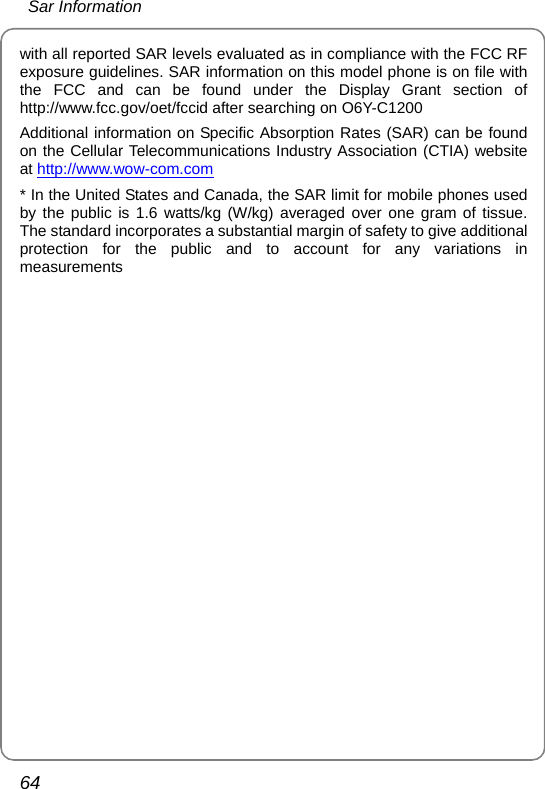  Sar Information 64 with all reported SAR levels evaluated as in compliance with the FCC RF exposure guidelines. SAR information on this model phone is on file with the FCC and can be found under the Display Grant section of http://www.fcc.gov/oet/fccid after searching on O6Y-C1200 Additional information on Specific Absorption Rates (SAR) can be found on the Cellular Telecommunications Industry Association (CTIA) website at http://www.wow-com.com * In the United States and Canada, the SAR limit for mobile phones used by the public is 1.6 watts/kg (W/kg) averaged over one gram of tissue. The standard incorporates a substantial margin of safety to give additional protection for the public and to account for any variations in measurements  