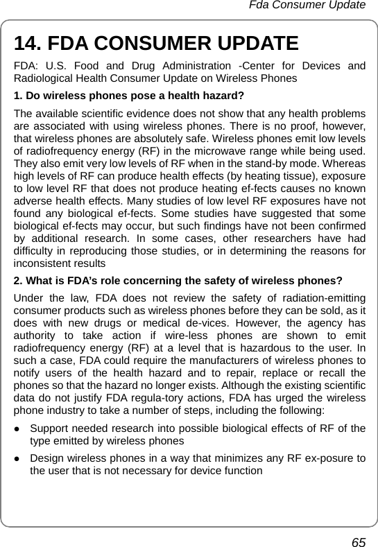  Fda Consumer Update 65 14. FDA CONSUMER UPDATE FDA: U.S. Food and Drug Administration -Center for Devices and Radiological Health Consumer Update on Wireless Phones 1. Do wireless phones pose a health hazard? The available scientific evidence does not show that any health problems are associated with using wireless phones. There is no proof, however, that wireless phones are absolutely safe. Wireless phones emit low levels of radiofrequency energy (RF) in the microwave range while being used. They also emit very low levels of RF when in the stand-by mode. Whereas high levels of RF can produce health effects (by heating tissue), exposure to low level RF that does not produce heating ef-fects causes no known adverse health effects. Many studies of low level RF exposures have not found any biological ef-fects. Some studies have suggested that some biological ef-fects may occur, but such findings have not been confirmed by additional research. In some cases, other researchers have had difficulty in reproducing those studies, or in determining the reasons for inconsistent results 2. What is FDA’s role concerning the safety of wireless phones? Under the law, FDA does not review the safety of radiation-emitting consumer products such as wireless phones before they can be sold, as it does with new drugs or medical de-vices. However, the agency has authority to take action if wire-less phones are shown to emit radiofrequency energy (RF) at a level that is hazardous to the user. In such a case, FDA could require the manufacturers of wireless phones to notify users of the health hazard and to repair, replace or recall the phones so that the hazard no longer exists. Although the existing scientific data do not justify FDA regula-tory actions, FDA has urged the wireless phone industry to take a number of steps, including the following: z Support needed research into possible biological effects of RF of the type emitted by wireless phones z Design wireless phones in a way that minimizes any RF ex-posure to the user that is not necessary for device function 