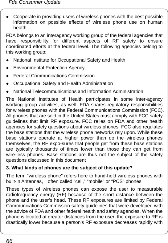  Fda Consumer Update 66 z Cooperate in providing users of wireless phones with the best possible information on possible effects of wireless phone use on human health. FDA belongs to an interagency working group of the federal agencies that have responsibility for different aspects of RF safety to ensure coordinated efforts at the federal level. The following agencies belong to this working group: z National Institute for Occupational Safety and Health z Environmental Protection Agency z Federal Communications Commission z Occupational Safety and Health Administration z National Telecommunications and Information Administration The National Institutes of Health participates in some inter-agency working group activities, as well. FDA shares regulatory responsibilities for wireless phones with the Federal Communications Commission (FCC). All phones that are sold in the United States must comply with FCC safety guidelines that limit RF exposure. FCC relies on FDA and other health agencies for safety questions about wireless phones. FCC also regulates the base stations that the wireless phone networks rely upon. While these base stations operate at higher power than do the wireless phones themselves, the RF expo-sures that people get from these base stations are typically thousands of times lower than those they can get from wire-less phones. Base stations are thus not the subject of the safety questions discussed in this document 3. What kinds of phones are the subject of this update? The term “wireless phone” refers here to hand-held wireless phones with built-in Antennas,    often called “cell,” “mobile” or “PCS” phones These types of wireless phones can expose the user to measurable radiofrequency energy (RF) because of the short distance between the phone and the user’s head. These RF exposures are limited by Federal Communications Commission safety guidelines that were developed with the advice of FDA and other federal health and safety agencies. When the phone is located at greater distances from the user, the exposure to RF is drastically lower because a person’s RF exposure decreases rapidly with 