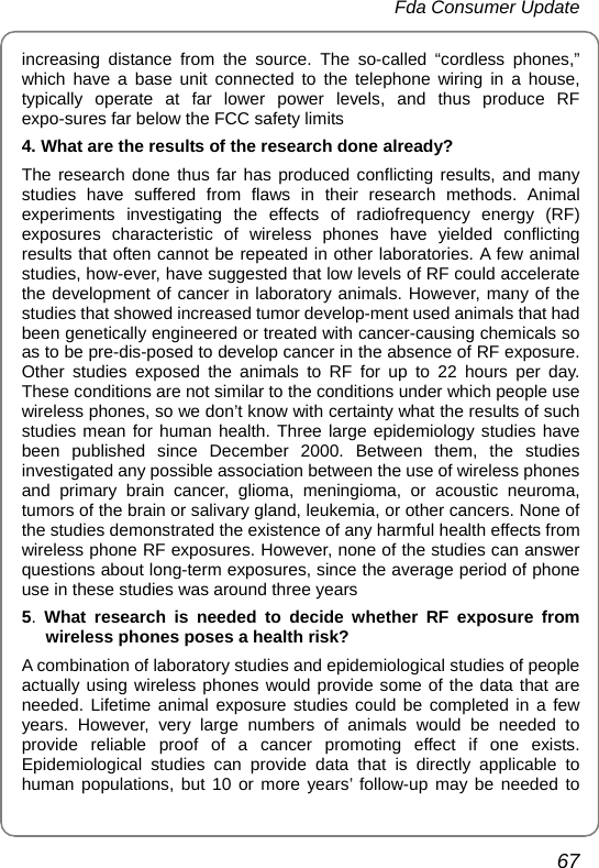  Fda Consumer Update 67 increasing distance from the source. The so-called “cordless phones,” which have a base unit connected to the telephone wiring in a house, typically operate at far lower power levels, and thus produce RF expo-sures far below the FCC safety limits 4. What are the results of the research done already? The research done thus far has produced conflicting results, and many studies have suffered from flaws in their research methods. Animal experiments investigating the effects of radiofrequency energy (RF) exposures characteristic of wireless phones have yielded conflicting results that often cannot be repeated in other laboratories. A few animal studies, how-ever, have suggested that low levels of RF could accelerate the development of cancer in laboratory animals. However, many of the studies that showed increased tumor develop-ment used animals that had been genetically engineered or treated with cancer-causing chemicals so as to be pre-dis-posed to develop cancer in the absence of RF exposure. Other studies exposed the animals to RF for up to 22 hours per day. These conditions are not similar to the conditions under which people use wireless phones, so we don’t know with certainty what the results of such studies mean for human health. Three large epidemiology studies have been published since December 2000. Between them, the studies investigated any possible association between the use of wireless phones and primary brain cancer, glioma, meningioma, or acoustic neuroma, tumors of the brain or salivary gland, leukemia, or other cancers. None of the studies demonstrated the existence of any harmful health effects from wireless phone RF exposures. However, none of the studies can answer questions about long-term exposures, since the average period of phone use in these studies was around three years 5.  What research is needed to decide whether RF exposure from wireless phones poses a health risk? A combination of laboratory studies and epidemiological studies of people actually using wireless phones would provide some of the data that are needed. Lifetime animal exposure studies could be completed in a few years. However, very large numbers of animals would be needed to provide reliable proof of a cancer promoting effect if one exists. Epidemiological studies can provide data that is directly applicable to human populations, but 10 or more years’ follow-up may be needed to 