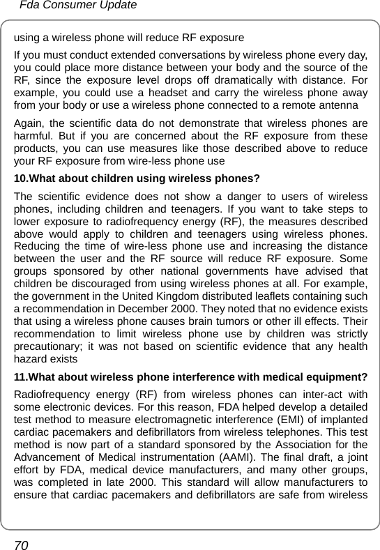  Fda Consumer Update 70 using a wireless phone will reduce RF exposure If you must conduct extended conversations by wireless phone every day, you could place more distance between your body and the source of the RF, since the exposure level drops off dramatically with distance. For example, you could use a headset and carry the wireless phone away from your body or use a wireless phone connected to a remote antenna Again, the scientific data do not demonstrate that wireless phones are harmful. But if you are concerned about the RF exposure from these products, you can use measures like those described above to reduce your RF exposure from wire-less phone use 10.What about children using wireless phones? The scientific evidence does not show a danger to users of wireless phones, including children and teenagers. If you want to take steps to lower exposure to radiofrequency energy (RF), the measures described above would apply to children and teenagers using wireless phones. Reducing the time of wire-less phone use and increasing the distance between the user and the RF source will reduce RF exposure. Some groups sponsored by other national governments have advised that children be discouraged from using wireless phones at all. For example, the government in the United Kingdom distributed leaflets containing such a recommendation in December 2000. They noted that no evidence exists that using a wireless phone causes brain tumors or other ill effects. Their recommendation to limit wireless phone use by children was strictly precautionary; it was not based on scientific evidence that any health hazard exists 11.What about wireless phone interference with medical equipment? Radiofrequency energy (RF) from wireless phones can inter-act with some electronic devices. For this reason, FDA helped develop a detailed test method to measure electromagnetic interference (EMI) of implanted cardiac pacemakers and defibrillators from wireless telephones. This test method is now part of a standard sponsored by the Association for the Advancement of Medical instrumentation (AAMI). The final draft, a joint effort by FDA, medical device manufacturers, and many other groups, was completed in late 2000. This standard will allow manufacturers to ensure that cardiac pacemakers and defibrillators are safe from wireless 