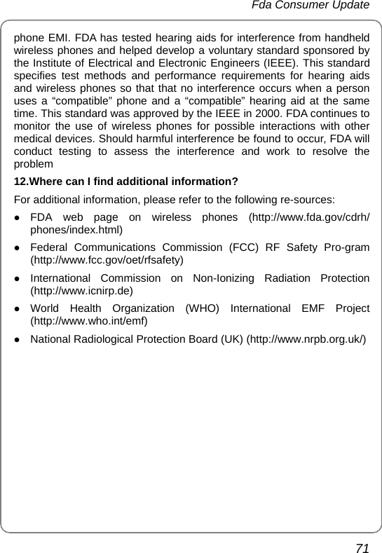  Fda Consumer Update 71 phone EMI. FDA has tested hearing aids for interference from handheld wireless phones and helped develop a voluntary standard sponsored by the Institute of Electrical and Electronic Engineers (IEEE). This standard specifies test methods and performance requirements for hearing aids and wireless phones so that that no interference occurs when a person uses a “compatible” phone and a “compatible” hearing aid at the same time. This standard was approved by the IEEE in 2000. FDA continues to monitor the use of wireless phones for possible interactions with other medical devices. Should harmful interference be found to occur, FDA will conduct testing to assess the interference and work to resolve the problem 12.Where can I find additional information? For additional information, please refer to the following re-sources: z FDA web page on wireless phones (http://www.fda.gov/cdrh/ phones/index.html) z Federal Communications Commission (FCC) RF Safety Pro-gram (http://www.fcc.gov/oet/rfsafety) z International Commission on Non-Ionizing Radiation Protection (http://www.icnirp.de) z World Health Organization (WHO) International EMF Project (http://www.who.int/emf) z National Radiological Protection Board (UK) (http://www.nrpb.org.uk/) 