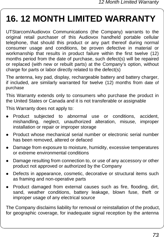 12 Month Limited Warranty 73 16. 12 MONTH LIMITED WARRANTY UTStarcom/Audiovox Communications (the Company) warrants to the original retail purchaser of this Audiovox handheld portable cellular telephone, that should this product or any part thereof during normal consumer usage and conditions, be proven defective in material or workmanship that results in product failure within the first twelve (12) months period from the date of purchase, such defect(s) will be repaired or replaced (with new or rebuilt parts) at the Company’s option, without charge for parts or labor directly related to the defect(s) The antenna, key pad, display, rechargeable battery and battery charger, if included, are similarly warranted for twelve (12) months from date of purchase This Warranty extends only to consumers who purchase the product in the United States or Canada and it is not transferable or assignable This Warranty does not apply to: z Product subjected to abnormal use or conditions, accident, mishandling, neglect, unauthorized alteration, misuse, improper installation or repair or improper storage z Product whose mechanical serial number or electronic serial number has been removed, altered or defaced z Damage from exposure to moisture, humidity, excessive temperatures or extreme environmental conditions z Damage resulting from connection to, or use of any accessory or other product not approved or authorized by the Company z Defects in appearance, cosmetic, decorative or structural items such as framing and non-operative parts z Product damaged from external causes such as fire, flooding, dirt, sand, weather conditions, battery leakage, blown fuse, theft or improper usage of any electrical source The Company disclaims liability for removal or reinstallation of the product, for geographic coverage, for inadequate signal reception by the antenna 