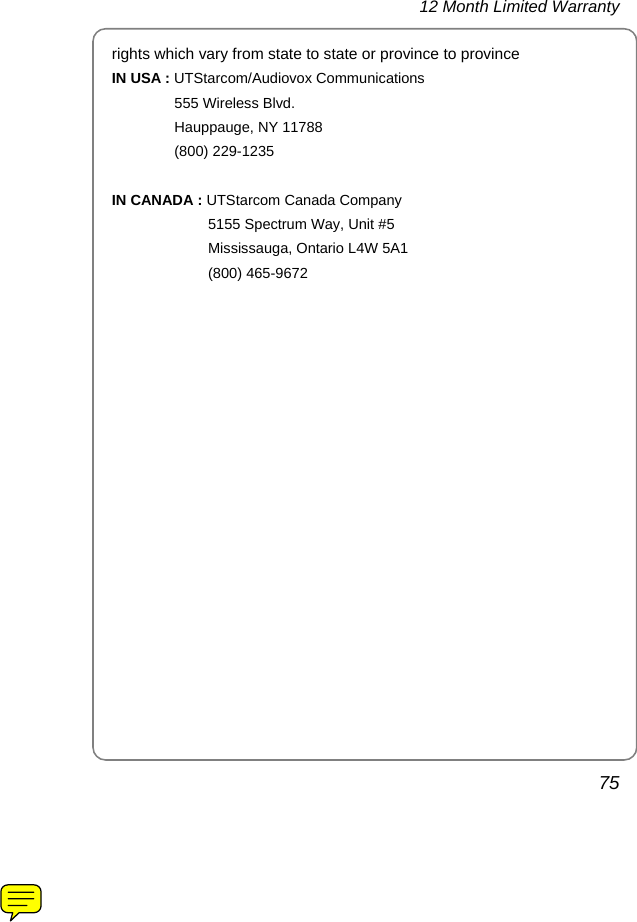 12 Month Limited Warranty 75 rights which vary from state to state or province to province IN USA : UTStarcom/Audiovox Communications 555 Wireless Blvd. Hauppauge, NY 11788 (800) 229-1235  IN CANADA : UTStarcom Canada Company 5155 Spectrum Way, Unit #5 Mississauga, Ontario L4W 5A1 (800) 465-9672     