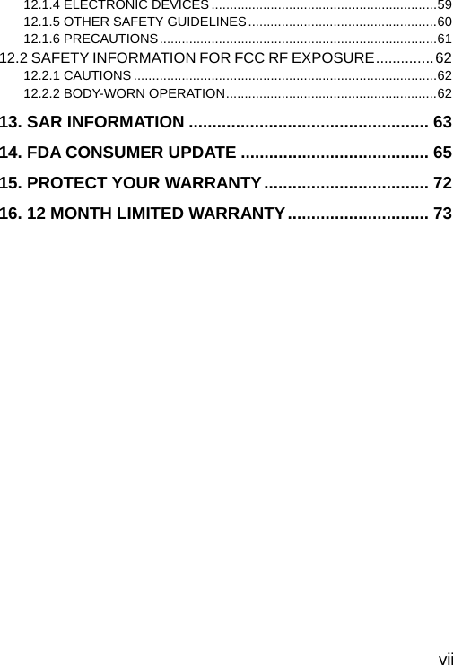  vii 12.1.4 ELECTRONIC DEVICES .............................................................59 12.1.5 OTHER SAFETY GUIDELINES...................................................60 12.1.6 PRECAUTIONS...........................................................................61 12.2 SAFETY INFORMATION FOR FCC RF EXPOSURE..............62 12.2.1 CAUTIONS ..................................................................................62 12.2.2 BODY-WORN OPERATION.........................................................62 13. SAR INFORMATION ................................................... 63 14. FDA CONSUMER UPDATE ........................................ 65 15. PROTECT YOUR WARRANTY................................... 72 16. 12 MONTH LIMITED WARRANTY.............................. 73 