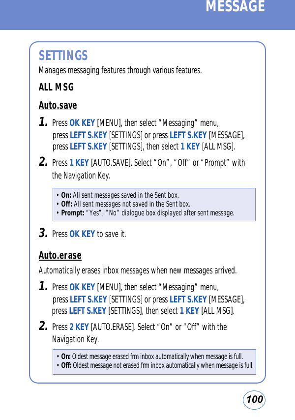 100MESSAGESETTINGSManages messaging features through various features.ALL MSGAuto.save1.Press OK KEY [MENU], then select “Messaging” menu, press LEFT S.KEY [SETTINGS] or press LEFT S.KEY [MESSAGE], press LEFT S.KEY [SETTINGS], then select 1 KEY [ALL MSG].2.Press 1 KEY [AUTO.SAVE]. Select “On”, “Off” or “Prompt” withthe Navigation Key.3.Press OK KEY to save it. Auto.eraseAutomatically erases inbox messages when new messages arrived.1.Press OK KEY [MENU], then select “Messaging” menu, press LEFT S.KEY [SETTINGS] or press LEFT S.KEY [MESSAGE],press LEFT S.KEY [SETTINGS], then select 1 KEY [ALL MSG].2.Press 2 KEY [AUTO.ERASE]. Select “On” or “Off” with theNavigation Key.• On: All sent messages saved in the Sent box.• Off: All sent messages not saved in the Sent box.• Prompt: “Yes”, “No” dialogue box displayed after sent message.• On: Oldest message erased frm inbox automatically when message is full.• Off: Oldest message not erased frm inbox automatically when message is full.