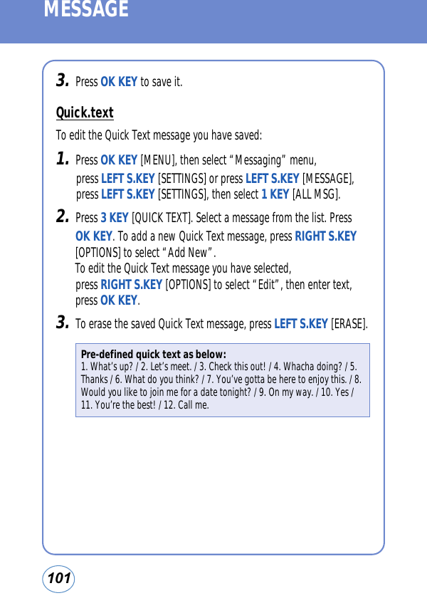 101MESSAGE3.Press OK KEY to save it. Quick.textTo edit the Quick Text message you have saved:1.Press OK KEY [MENU], then select “Messaging” menu, press LEFT S.KEY [SETTINGS] or press LEFT S.KEY [MESSAGE], press LEFT S.KEY [SETTINGS], then select 1 KEY [ALL MSG].2.Press 3 KEY [QUICK TEXT]. Select a message from the list. PressOK KEY. To add a new Quick Text message, press RIGHT S.KEY[OPTIONS] to select “Add New”. To edit the Quick Text message you have selected, press RIGHT S.KEY [OPTIONS] to select “Edit”, then enter text,press OK KEY.3.To erase the saved Quick Text message, press LEFT S.KEY [ERASE].Pre-defined quick text as below:1. What’s up? / 2. Let’s meet. / 3. Check this out! / 4. Whacha doing? / 5.Thanks / 6. What do you think? / 7. You’ve gotta be here to enjoy this. / 8.Would you like to join me for a date tonight? / 9. On my way. / 10. Yes /11. You’re the best! / 12. Call me.
