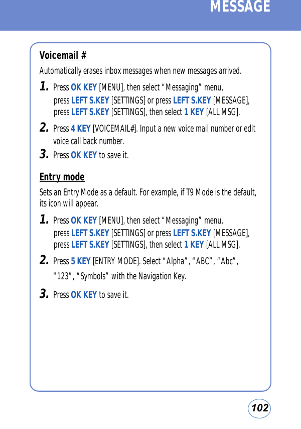 102MESSAGEVoicemail #Automatically erases inbox messages when new messages arrived.1.Press OK KEY [MENU], then select “Messaging” menu, press LEFT S.KEY [SETTINGS] or press LEFT S.KEY [MESSAGE], press LEFT S.KEY [SETTINGS], then select 1 KEY [ALL MSG].2.Press 4 KEY [VOICEMAIL#]. Input a new voice mail number or editvoice call back number.3.Press OK KEY to save it. Entry modeSets an Entry Mode as a default. For example, if T9 Mode is the default,its icon will appear.1.Press OK KEY [MENU], then select “Messaging” menu, press LEFT S.KEY [SETTINGS] or press LEFT S.KEY [MESSAGE], press LEFT S.KEY [SETTINGS], then select 1 KEY [ALL MSG].2.Press 5 KEY [ENTRY MODE]. Select “Alpha”, “ABC”, “Abc”,“123”, “Symbols” with the Navigation Key.3.Press OK KEY to save it. 