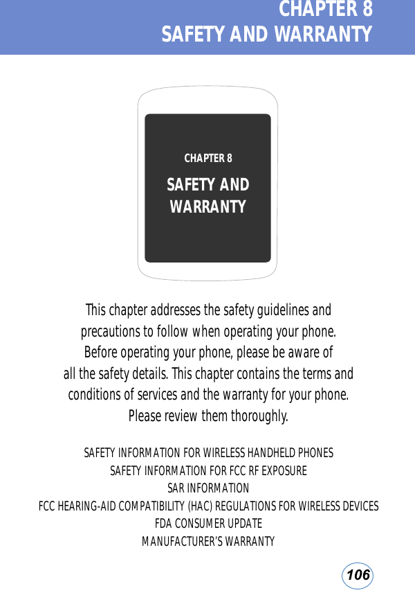 106CHAPTER 8  SAFETY AND WARRANTYThis chapter addresses the safety guidelines and precautions to follow when operating your phone. Before operating your phone, please be aware of all the safety details. This chapter contains the terms and conditions of services and the warranty for your phone. Please review them thoroughly.SAFETY INFORMATION FOR WIRELESS HANDHELD PHONESSAFETY INFORMATION FOR FCC RF EXPOSURESAR INFORMATIONFCC HEARING-AID COMPATIBILITY (HAC) REGULATIONS FOR WIRELESS DEVICESFDA CONSUMER UPDATEMANUFACTURER’S WARRANTYCHAPTER 8 SAFETY ANDWARRANTY