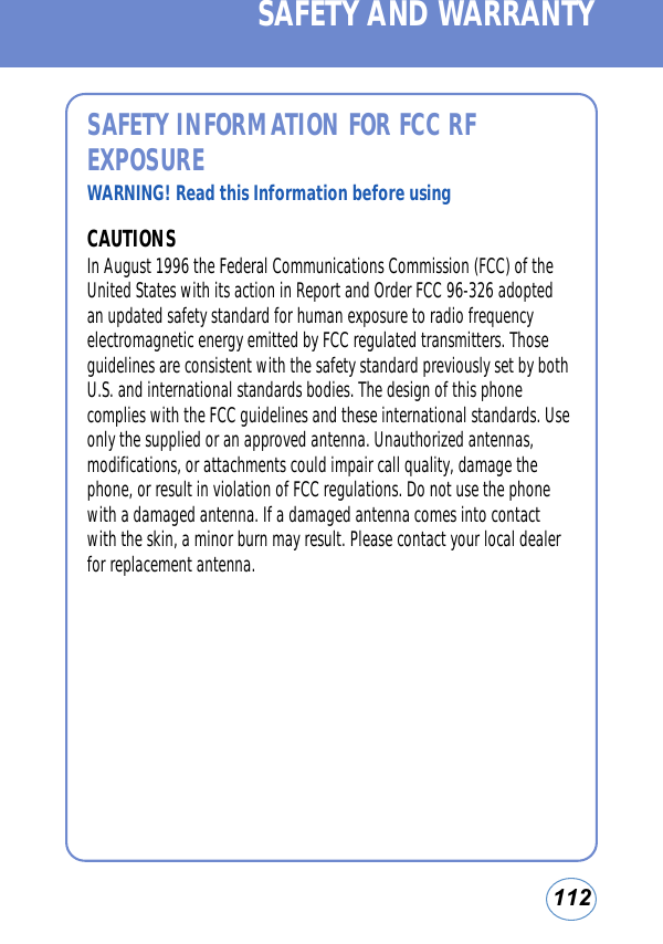 112SAFETY INFORMATION FOR FCC RFEXPOSUREWARNING! Read this Information before usingCAUTIONSIn August 1996 the Federal Communications Commission (FCC) of theUnited States with its action in Report and Order FCC 96-326 adoptedan updated safety standard for human exposure to radio frequencyelectromagnetic energy emitted by FCC regulated transmitters. Thoseguidelines are consistent with the safety standard previously set by bothU.S. and international standards bodies. The design of this phonecomplies with the FCC guidelines and these international standards. Useonly the supplied or an approved antenna. Unauthorized antennas,modifications, or attachments could impair call quality, damage thephone, or result in violation of FCC regulations. Do not use the phonewith a damaged antenna. If a damaged antenna comes into contactwith the skin, a minor burn may result. Please contact your local dealerfor replacement antenna.SAFETY AND WARRANTY